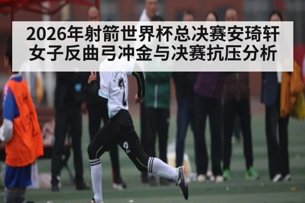 2026年射箭世界杯总决赛安琦轩女子反曲弓冲金与决赛抗压分析