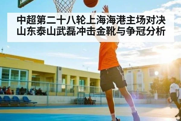中超第二十八轮上海海港主场对决山东泰山武磊冲击金靴与争冠分析